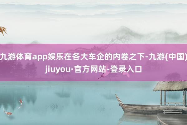 九游体育app娱乐在各大车企的内卷之下-九游(中国)jiuyou·官方网站-登录入口