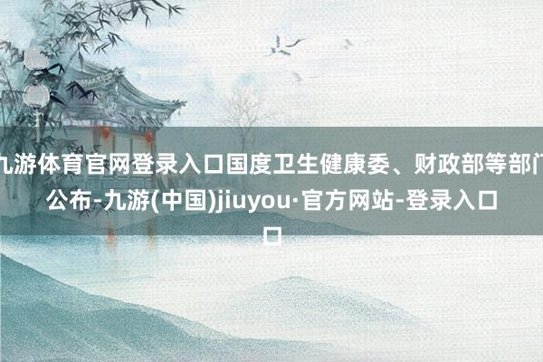 九游体育官网登录入口国度卫生健康委、财政部等部门公布-九游(中国)jiuyou·官方网站-登录入口