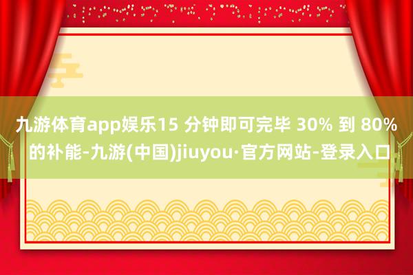 九游体育app娱乐15 分钟即可完毕 30% 到 80% 的补能-九游(中国)jiuyou·官方网站-登录入口