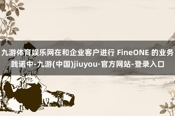 九游体育娱乐网在和企业客户进行 FineONE 的业务践诺中-九游(中国)jiuyou·官方网站-登录入口