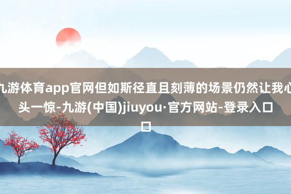 九游体育app官网但如斯径直且刻薄的场景仍然让我心头一惊-九游(中国)jiuyou·官方网站-登录入口