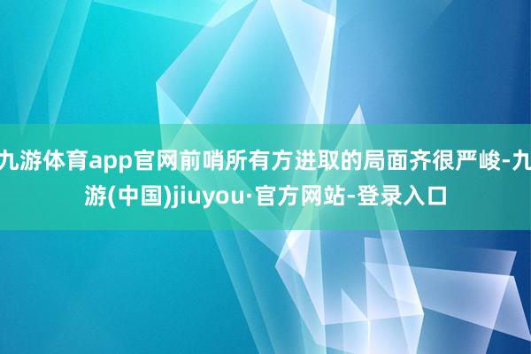 九游体育app官网前哨所有方进取的局面齐很严峻-九游(中国)jiuyou·官方网站-登录入口