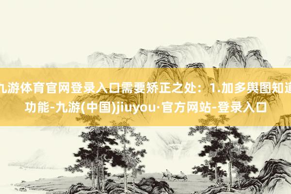 九游体育官网登录入口需要矫正之处：1.加多舆图知道功能-九游(中国)jiuyou·官方网站-登录入口