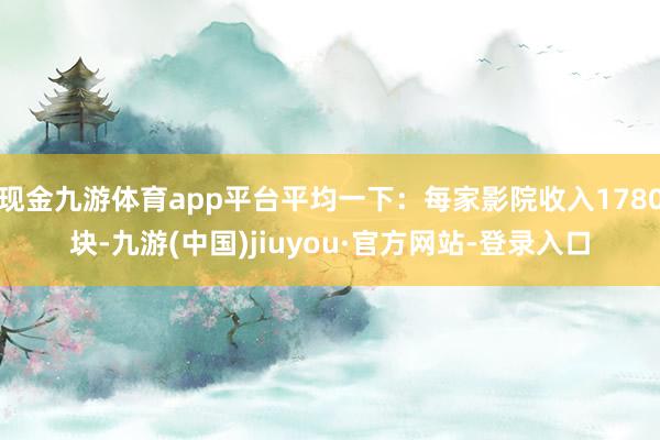 现金九游体育app平台平均一下：每家影院收入1780块-九游(中国)jiuyou·官方网站-登录入口