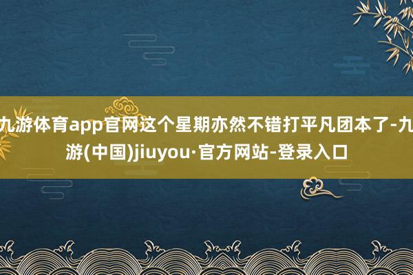 九游体育app官网这个星期亦然不错打平凡团本了-九游(中国)jiuyou·官方网站-登录入口