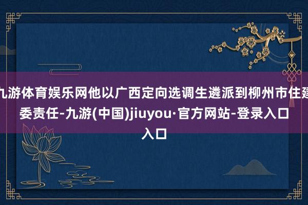 九游体育娱乐网他以广西定向选调生遴派到柳州市住建委责任-九游(中国)jiuyou·官方网站-登录入口