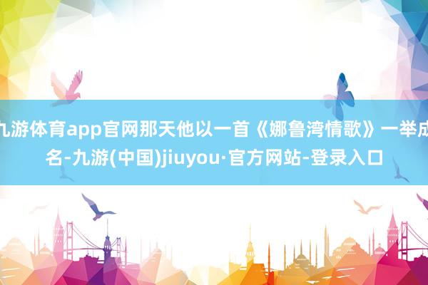 九游体育app官网那天他以一首《娜鲁湾情歌》一举成名-九游(中国)jiuyou·官方网站-登录入口