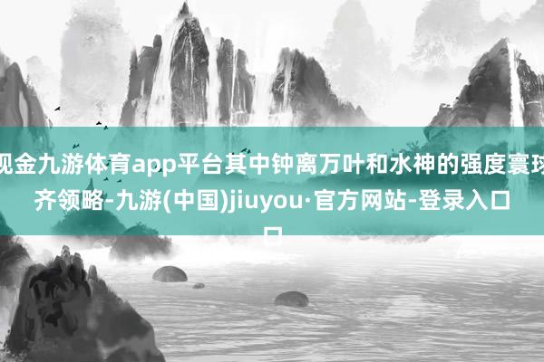 现金九游体育app平台其中钟离万叶和水神的强度寰球齐领略-九游(中国)jiuyou·官方网站-登录入口