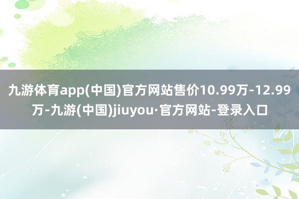 九游体育app(中国)官方网站售价10.99万-12.99万-九游(中国)jiuyou·官方网站-登录入口