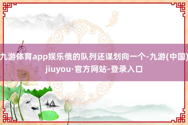 九游体育app娱乐俄的队列还谋划向一个-九游(中国)jiuyou·官方网站-登录入口