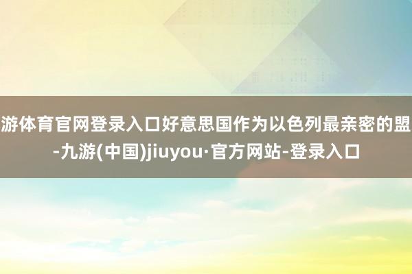 九游体育官网登录入口好意思国作为以色列最亲密的盟友-九游(中国)jiuyou·官方网站-登录入口