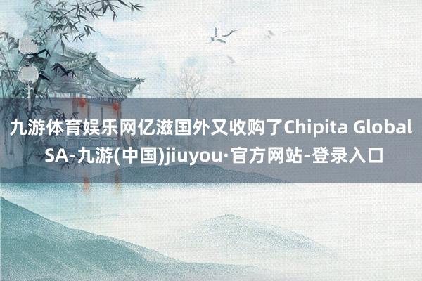 九游体育娱乐网亿滋国外又收购了Chipita Global SA-九游(中国)jiuyou·官方网站-登录入口