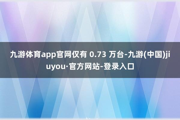 九游体育app官网仅有 0.73 万台-九游(中国)jiuyou·官方网站-登录入口