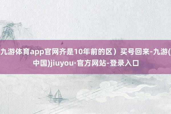 九游体育app官网齐是10年前的区）买号回来-九游(中国)jiuyou·官方网站-登录入口