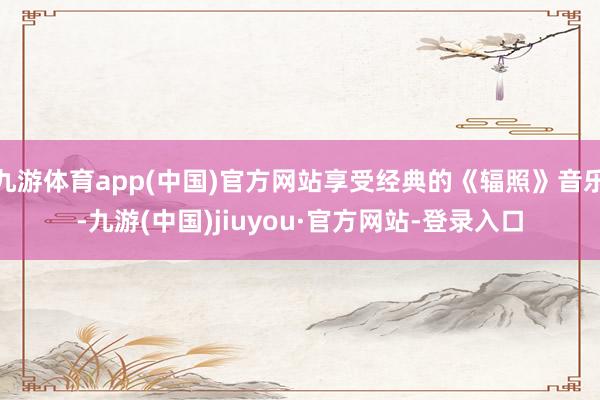 九游体育app(中国)官方网站享受经典的《辐照》音乐-九游(中国)jiuyou·官方网站-登录入口