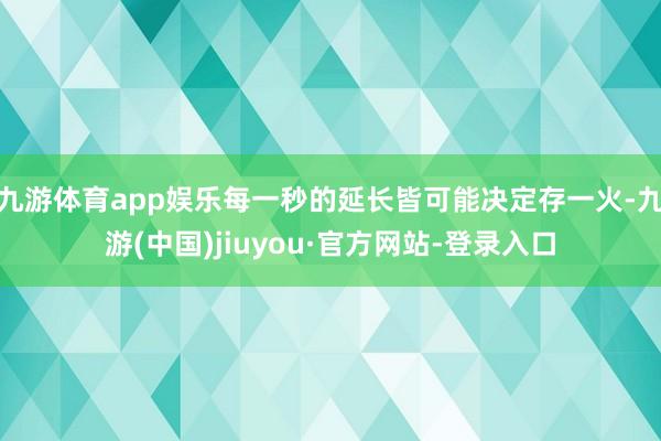 九游体育app娱乐每一秒的延长皆可能决定存一火-九游(中国)jiuyou·官方网站-登录入口