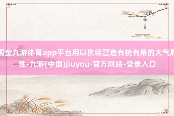 现金九游体育app平台用以执续营造有棱有角的大气属性-九游(中国)jiuyou·官方网站-登录入口