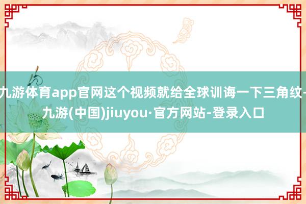 九游体育app官网这个视频就给全球训诲一下三角纹-九游(中国)jiuyou·官方网站-登录入口