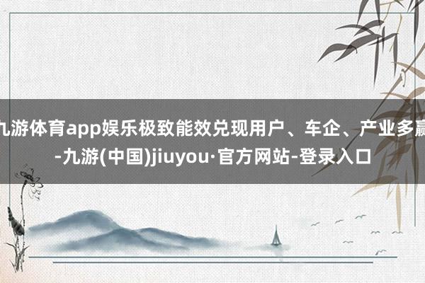 九游体育app娱乐极致能效兑现用户、车企、产业多赢-九游(中国)jiuyou·官方网站-登录入口