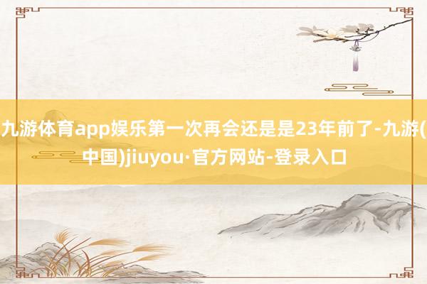 九游体育app娱乐第一次再会还是是23年前了-九游(中国)jiuyou·官方网站-登录入口