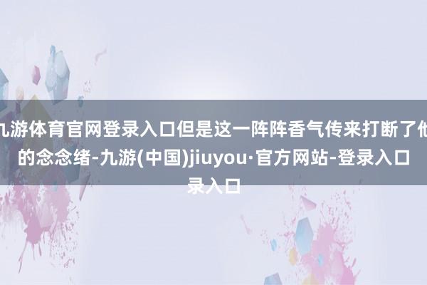 九游体育官网登录入口但是这一阵阵香气传来打断了他的念念绪-九游(中国)jiuyou·官方网站-登录入口