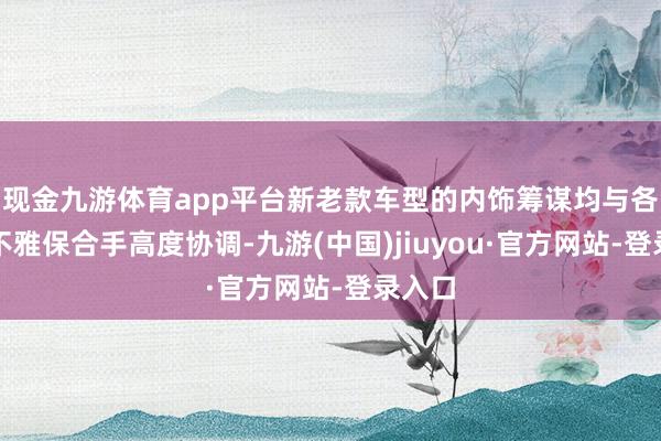 现金九游体育app平台新老款车型的内饰筹谋均与各自外不雅保合手高度协调-九游(中国)jiuyou·官方网站-登录入口