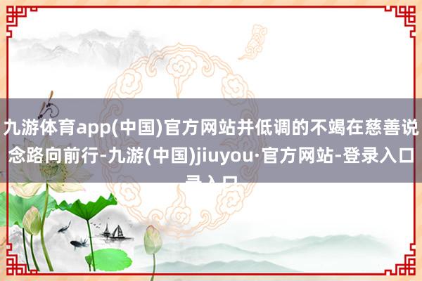 九游体育app(中国)官方网站并低调的不竭在慈善说念路向前行-九游(中国)jiuyou·官方网站-登录入口