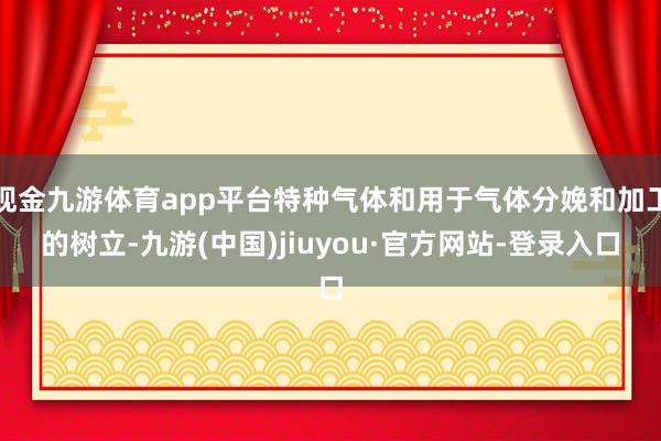 现金九游体育app平台特种气体和用于气体分娩和加工的树立-九游(中国)jiuyou·官方网站-登录入口