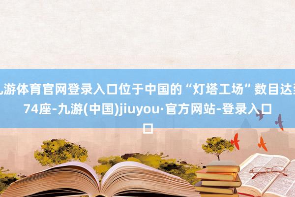 九游体育官网登录入口位于中国的“灯塔工场”数目达到74座-九游(中国)jiuyou·官方网站-登录入口