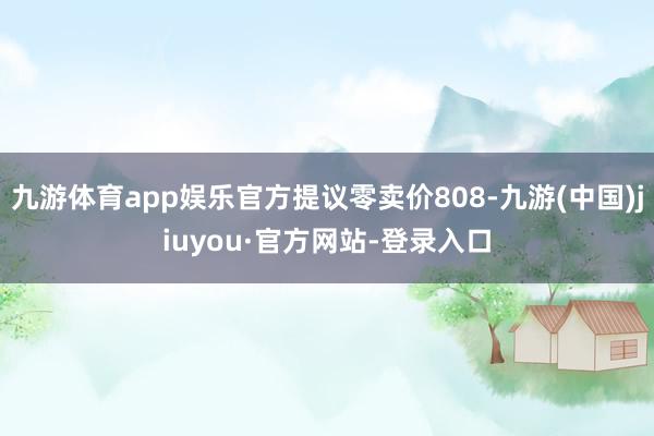 九游体育app娱乐官方提议零卖价808-九游(中国)jiuyou·官方网站-登录入口