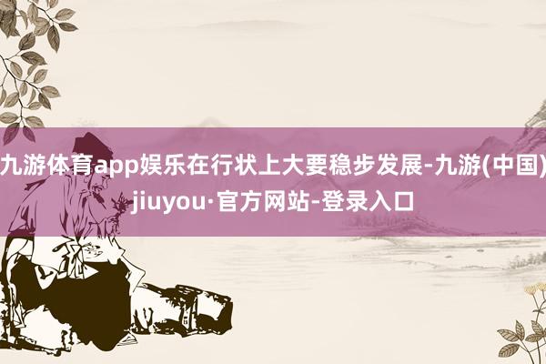 九游体育app娱乐在行状上大要稳步发展-九游(中国)jiuyou·官方网站-登录入口