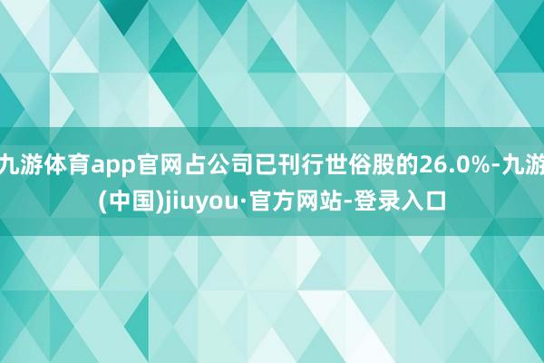 九游体育app官网占公司已刊行世俗股的26.0%-九游(中国)jiuyou·官方网站-登录入口