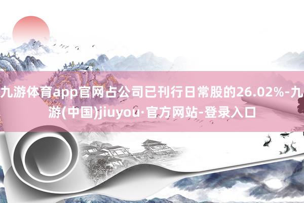 九游体育app官网占公司已刊行日常股的26.02%-九游(中国)jiuyou·官方网站-登录入口