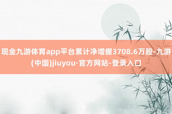 现金九游体育app平台累计净增握3708.6万股-九游(中国)jiuyou·官方网站-登录入口