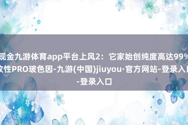 现金九游体育app平台上风2：它家始创纯度高达99%改性PRO玻色因-九游(中国)jiuyou·官方网站-登录入口