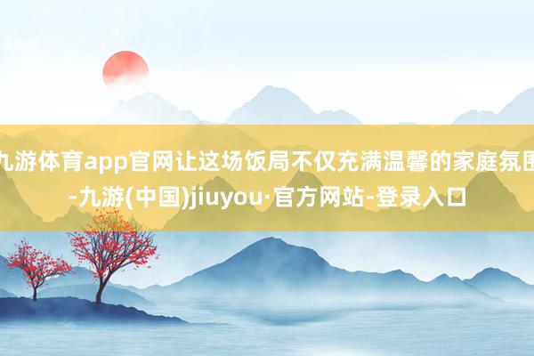 九游体育app官网让这场饭局不仅充满温馨的家庭氛围-九游(中国)jiuyou·官方网站-登录入口