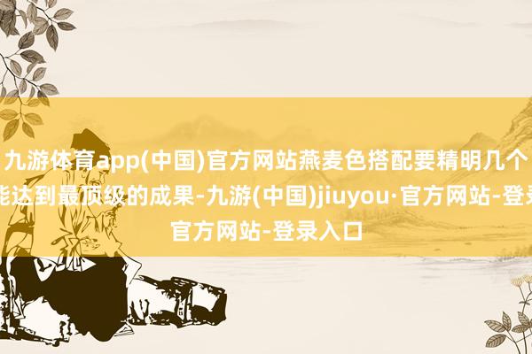 九游体育app(中国)官方网站燕麦色搭配要精明几个点才能达到最顶级的成果-九游(中国)jiuyou·官方网站-登录入口