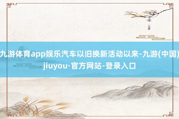 九游体育app娱乐汽车以旧换新活动以来-九游(中国)jiuyou·官方网站-登录入口