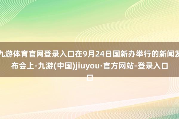 九游体育官网登录入口在9月24日国新办举行的新闻发布会上-九游(中国)jiuyou·官方网站-登录入口