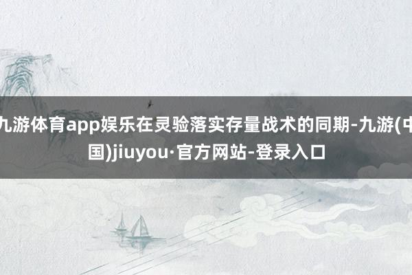 九游体育app娱乐在灵验落实存量战术的同期-九游(中国)jiuyou·官方网站-登录入口