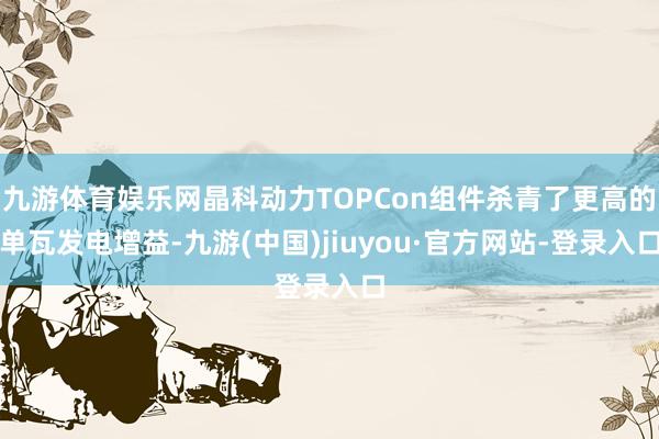 九游体育娱乐网晶科动力TOPCon组件杀青了更高的单瓦发电增益-九游(中国)jiuyou·官方网站-登录入口