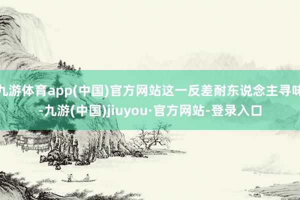 九游体育app(中国)官方网站这一反差耐东说念主寻味-九游(中国)jiuyou·官方网站-登录入口