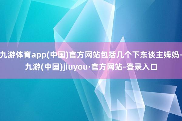 九游体育app(中国)官方网站包括几个下东谈主姆妈-九游(中国)jiuyou·官方网站-登录入口