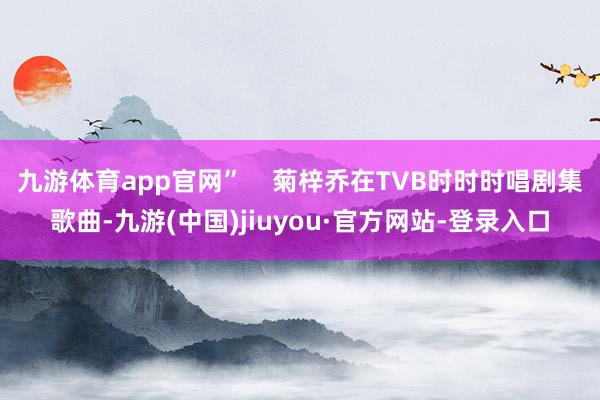 九游体育app官网”    菊梓乔在TVB时时时唱剧集歌曲-九游(中国)jiuyou·官方网站-登录入口