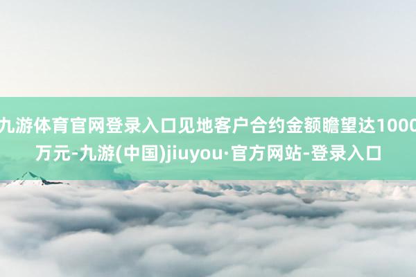 九游体育官网登录入口见地客户合约金额瞻望达1000万元-九游(中国)jiuyou·官方网站-登录入口