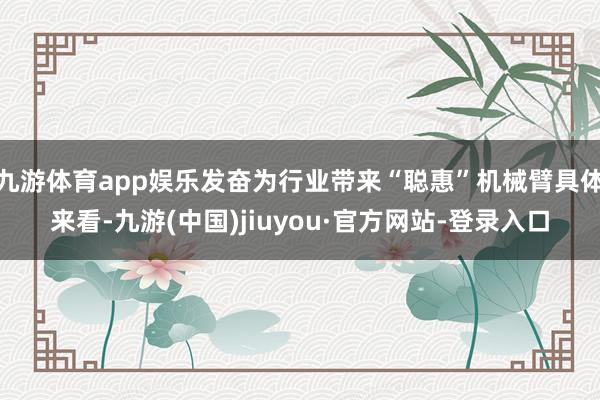 九游体育app娱乐发奋为行业带来“聪惠”机械臂具体来看-九游(中国)jiuyou·官方网站-登录入口