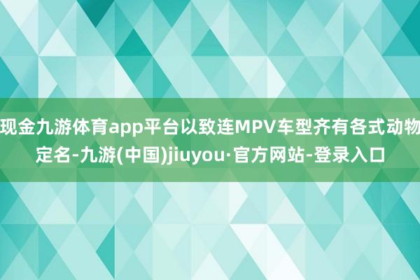 现金九游体育app平台以致连MPV车型齐有各式动物定名-九游(中国)jiuyou·官方网站-登录入口