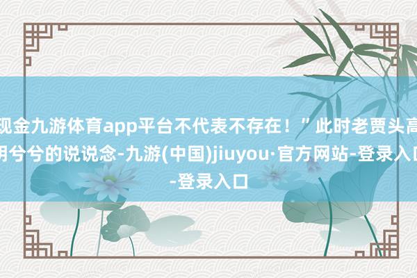 现金九游体育app平台不代表不存在！”此时老贾头高明兮兮的说说念-九游(中国)jiuyou·官方网站-登录入口