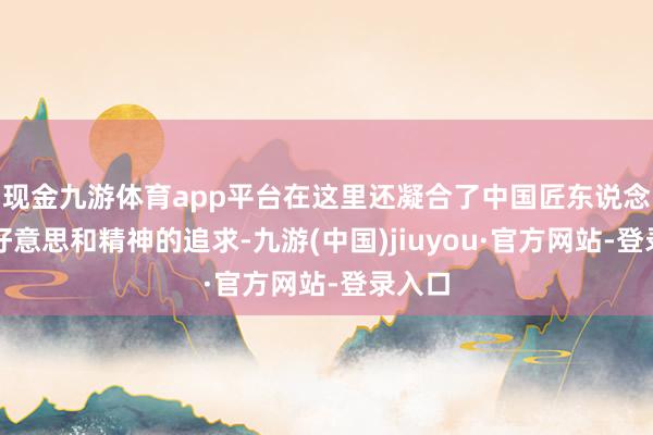 现金九游体育app平台在这里还凝合了中国匠东说念主对好意思和精神的追求-九游(中国)jiuyou·官方网站-登录入口