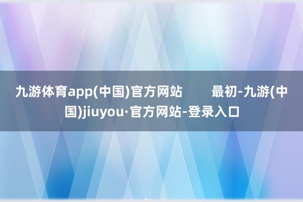 九游体育app(中国)官方网站        最初-九游(中国)jiuyou·官方网站-登录入口